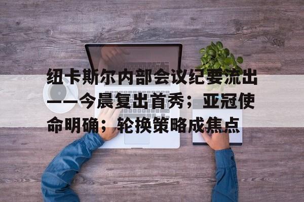 全站官方网-纽卡斯尔内部会议纪要流出——今晨复出首秀；亚冠使命明确；轮换策略成焦点的简单介绍